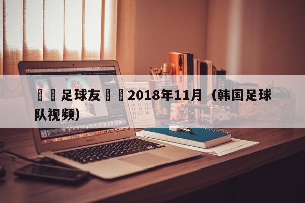 韓國足球友誼賽2018年11月（韓國足球隊視頻）