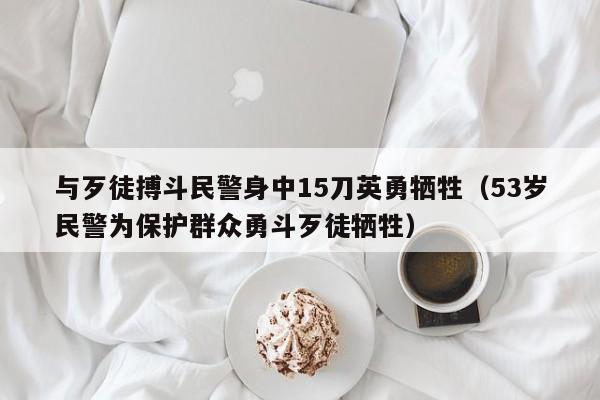 與歹徒搏鬥民警身中15刀英勇犧牲（53歲民警為保護群眾勇鬥歹徒犧牲）