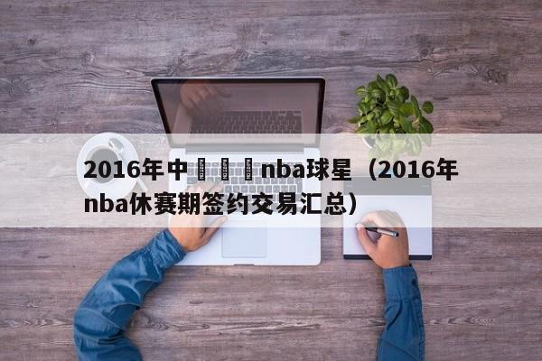 2016年中國籤約nba球星（2016年nba休賽期簽約交易匯總）