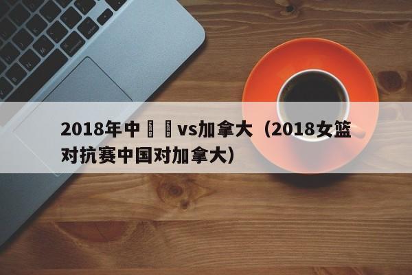 2018年中國隊vs加拿大（2018女籃對抗賽中國對加拿大）