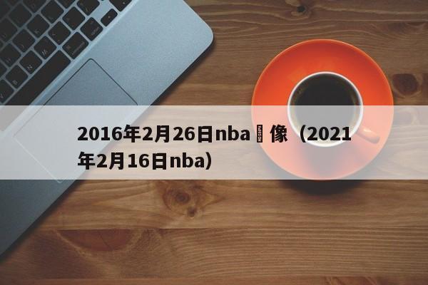 2016年2月26日nba錄像（2021年2月16日nba）