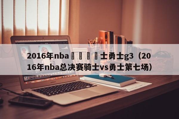 2016年nba總決賽騎士勇士g3（2016年nba總決賽騎士vs勇士第七場）