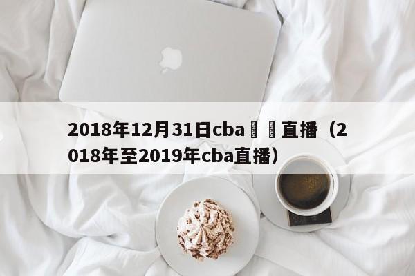 2018年12月31日cba視頻直播（2018年至2019年cba直播）