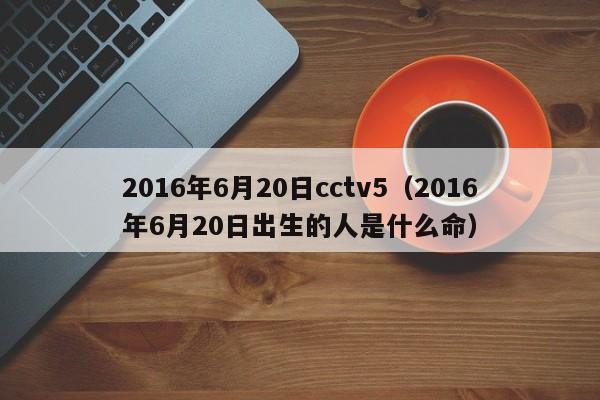 2016年6月20日cctv5（2016年6月20日出生的人是什麼命）