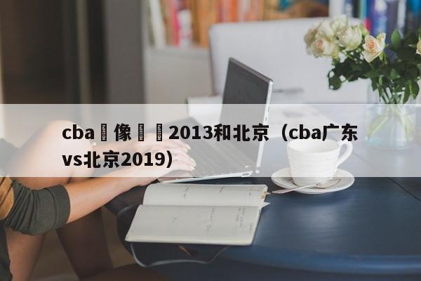 cba錄像廣東2013和北京（cba廣東vs北京2019）