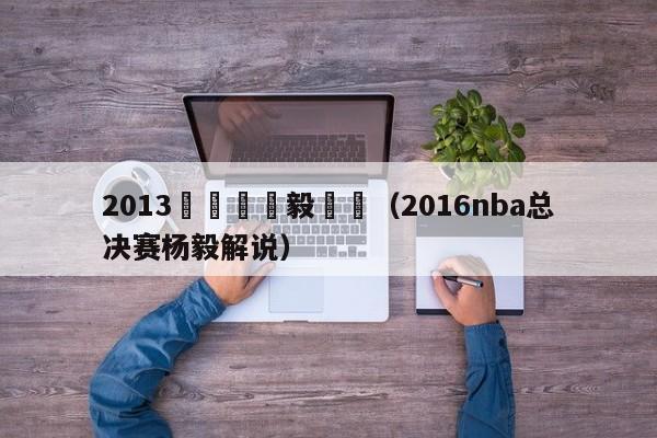 2013總決賽楊毅點評（2016nba總決賽楊毅解說）