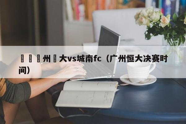 決賽廣州恆大vs城南fc（廣州恒大決賽時間）