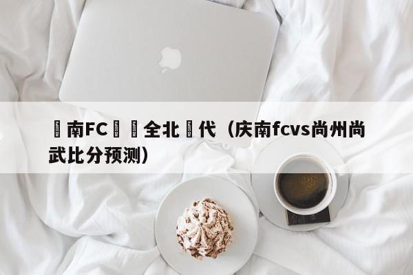 慶南FC對陣全北現代（慶南fcvs尚州尚武比分預測）