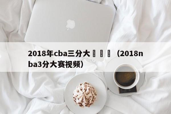 2018年cba三分大賽決賽（2018nba3分大賽視頻）