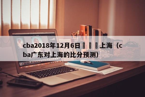 cba2018年12月6日廣東對上海（cba廣東對上海的比分預測）