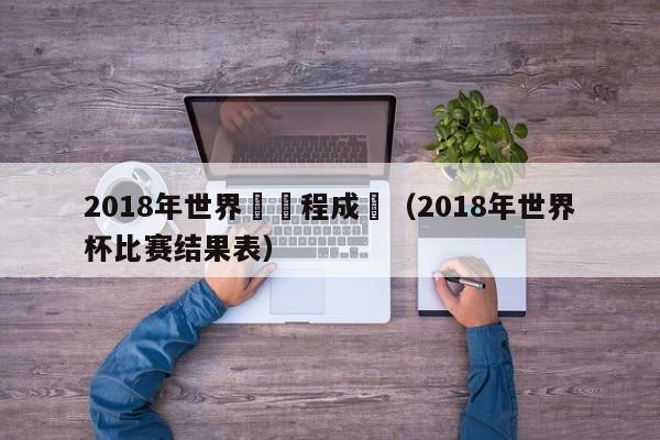 2018年世界盃賽程成績（2018年世界杯比賽結果表）