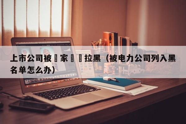 上市公司被國家電網拉黑（被電力公司列入黑名單怎麼辦）