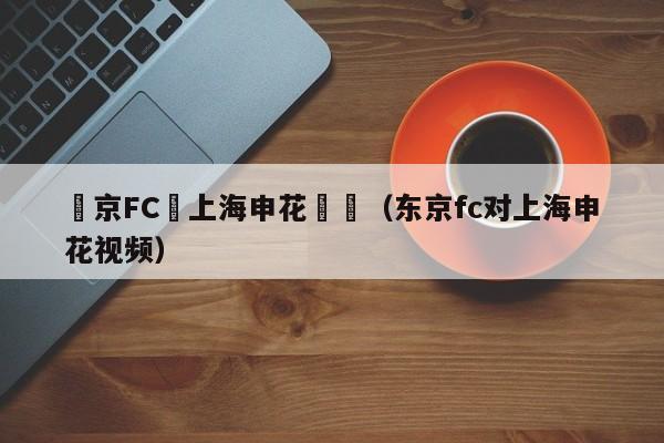 東京FC對上海申花總結（東京fc對上海申花視頻）