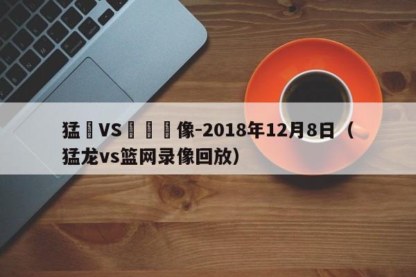 猛龍VS籃網錄像-2018年12月8日（猛龍vs籃網錄像回放）