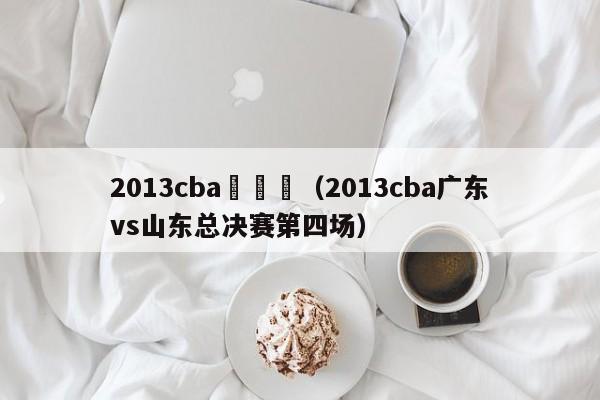 2013cba廣東對（2013cba廣東vs山東總決賽第四場）