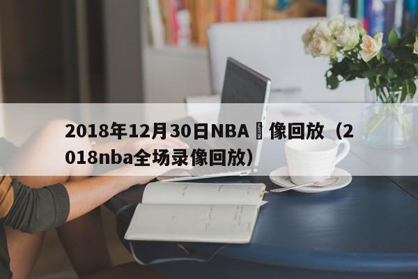 2018年12月30日NBA錄像回放（2018nba全場錄像回放）