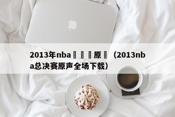 2013年nba總決賽原聲（2013nba總決賽原聲全場下載）