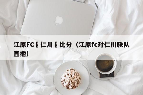 江原FC對仁川聯比分（江原fc對仁川聯隊直播）