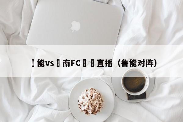 魯能vs慶南FC視頻直播（魯能對陣）