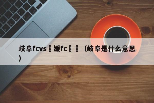 岐阜fcvs愛媛fc賽況（岐阜是什麼意思）