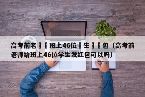 高考前老師給班上46位學生髮紅包（高考前老師給班上46位學生發紅包可以嗎）