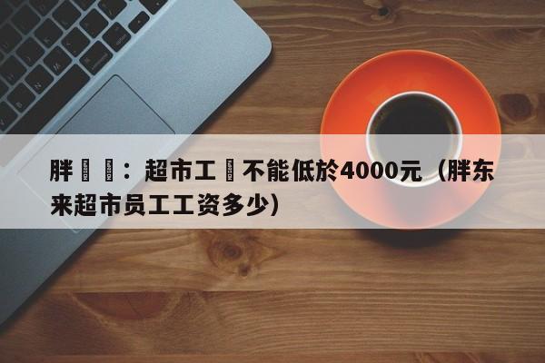 胖東來：超市工資不能低於4000元（胖東來超市員工工資多少）