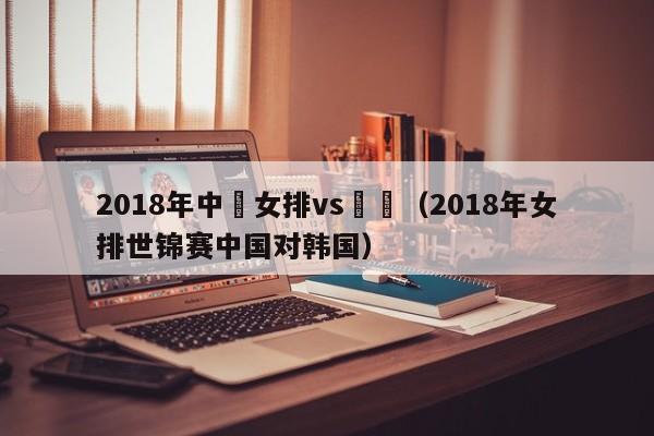 2018年中國女排vs韓國（2018年女排世錦賽中國對韓國）