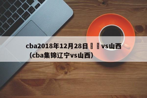 cba2018年12月28日遼寧vs山西（cba集錦遼寧vs山西）