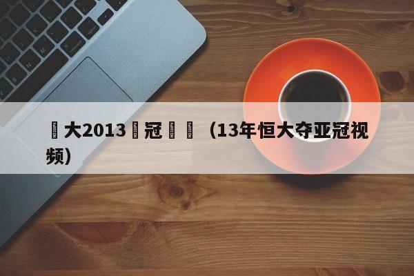 恆大2013亞冠採訪（13年恒大奪亞冠視頻）