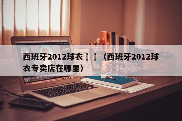 西班牙2012球衣專賣（西班牙2012球衣專賣店在哪裏）