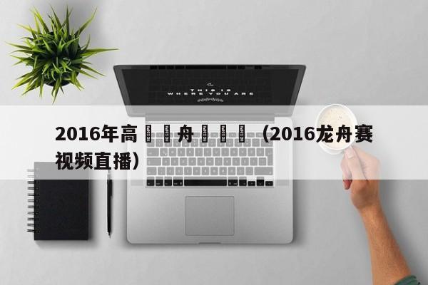 2016年高埗龍舟賽視頻（2016龍舟賽視頻直播）