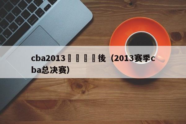 cba2013總決賽賽後（2013賽季cba總決賽）