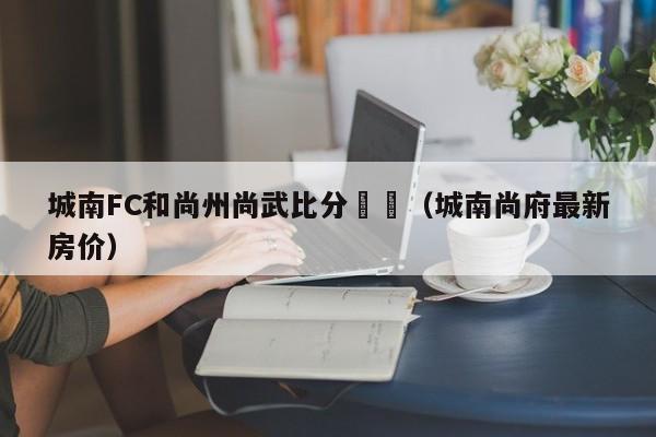 城南FC和尚州尚武比分預測（城南尚府最新房價）