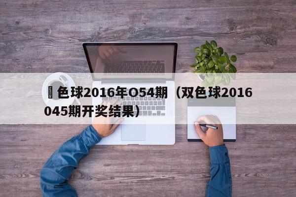 雙色球2016年O54期（雙色球2016045期開獎結果）