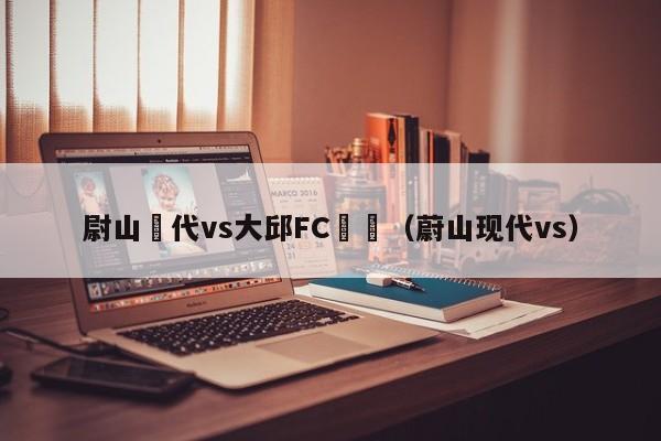 尉山現代vs大邱FC預測（蔚山現代vs）