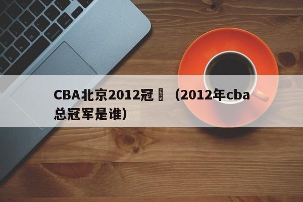 CBA北京2012冠軍（2012年cba總冠軍是誰）