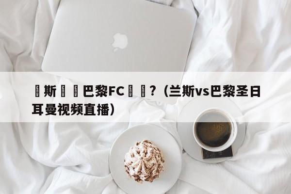 蘭斯對戰巴黎FC誰強?（蘭斯vs巴黎聖日耳曼視頻直播）