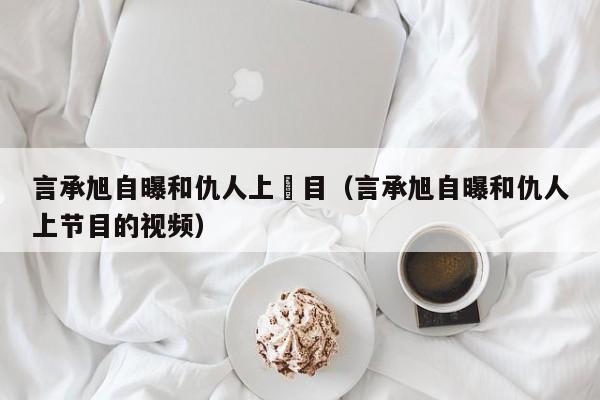 言承旭自曝和仇人上節目（言承旭自曝和仇人上節目的視頻）