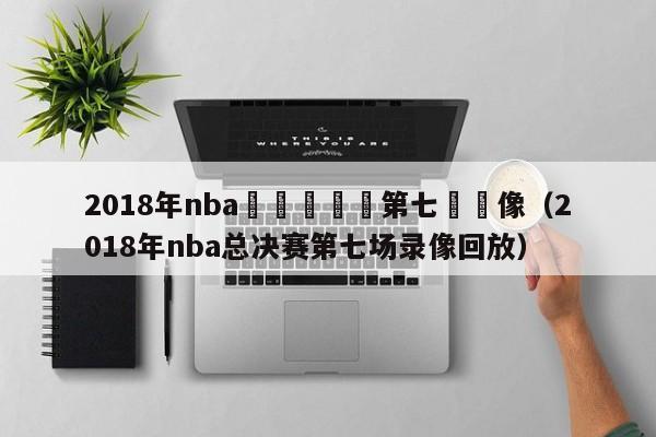 2018年nba總決賽決賽第七場錄像（2018年nba總決賽第七場錄像回放）