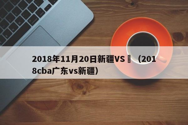 2018年11月20日新疆VS廣（2018cba廣東vs新疆）