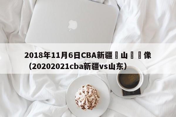 2018年11月6日CBA新疆對山東錄像（20202021cba新疆vs山東）