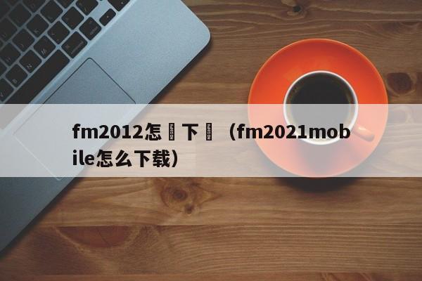 fm2012怎樣下載（fm2021mobile怎麼下載）