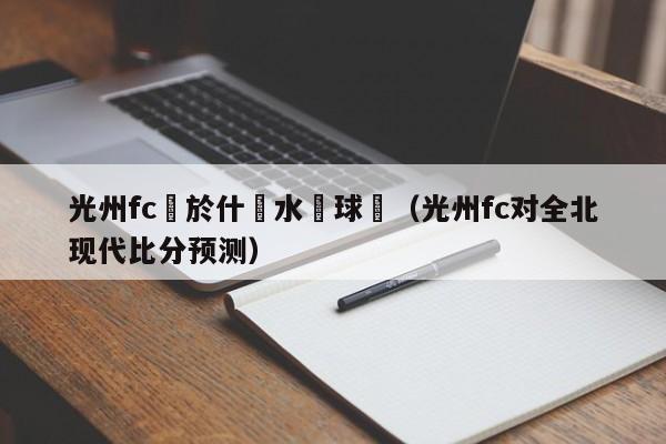 光州fc屬於什麼水準球隊（光州fc對全北現代比分預測）