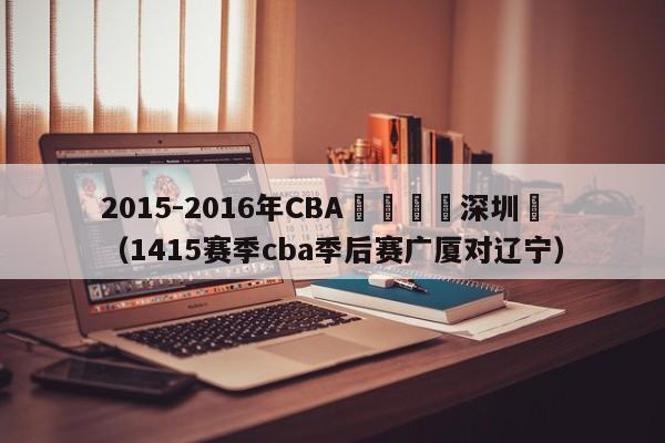 2015-2016年CBA廣廈隊對深圳隊（1415賽季cba季後賽廣廈對遼寧）