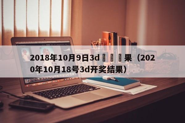 2018年10月9日3d開獎結果（2020年10月18號3d開獎結果）