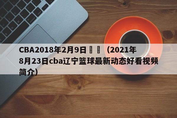 CBA2018年2月9日遼寧（2021年8月23日cba遼寧籃球最新動態好看視頻簡介）