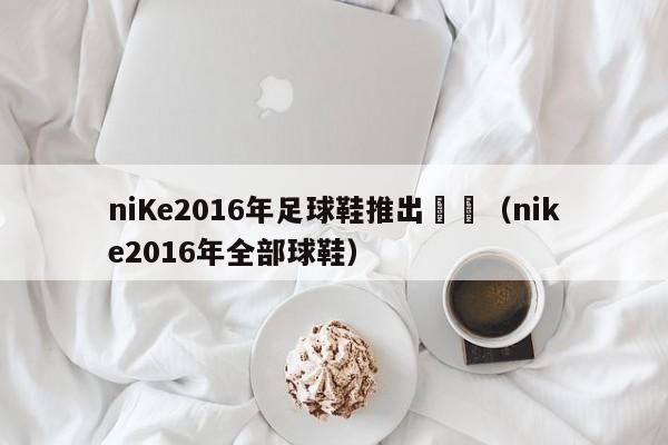 niKe2016年足球鞋推出時間（nike2016年全部球鞋）