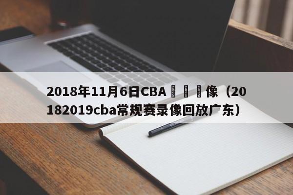 2018年11月6日CBA廣東錄像（20182019cba常規賽錄像回放廣東）