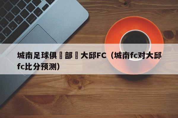 城南足球俱樂部對大邱FC（城南fc對大邱fc比分預測）