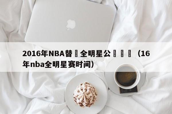 2016年NBA替補全明星公佈時間（16年nba全明星賽時間）